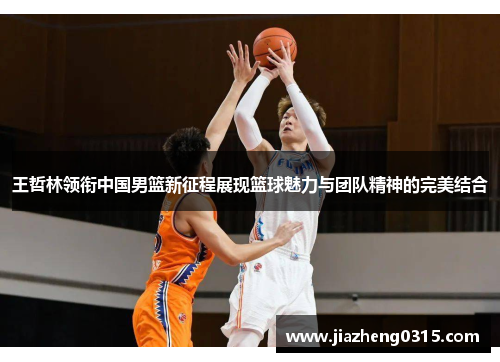 王哲林领衔中国男篮新征程展现篮球魅力与团队精神的完美结合